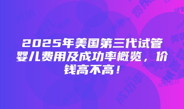 2025年美国第三代试管婴儿费用及成功率概览，价钱高不高！