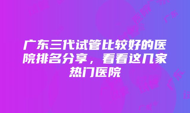 广东三代试管比较好的医院排名分享，看看这几家热门医院