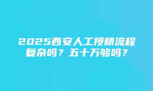 2025西安人工授精流程复杂吗？五十万够吗？