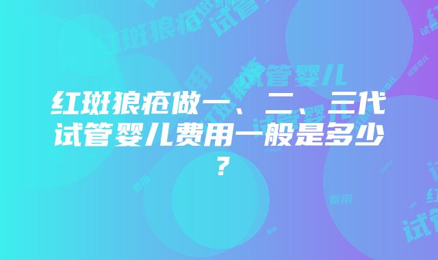 红斑狼疮做一、二、三代试管婴儿费用一般是多少？