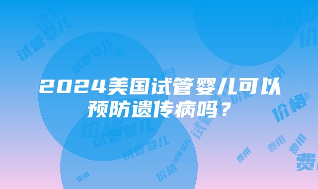 2024美国试管婴儿可以预防遗传病吗？