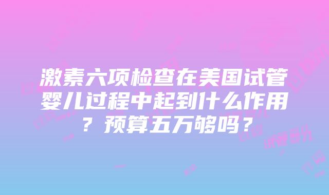 激素六项检查在美国试管婴儿过程中起到什么作用？预算五万够吗？