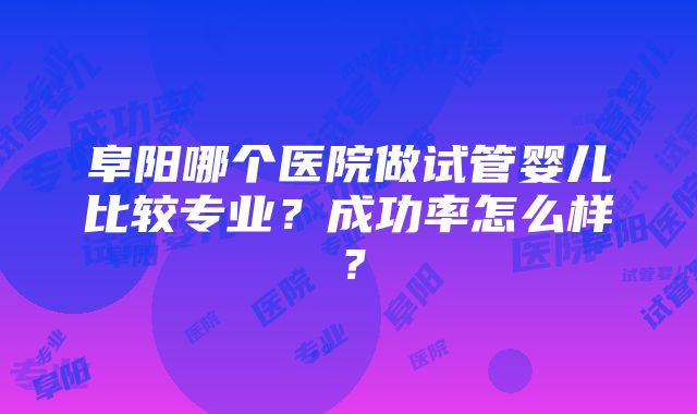 阜阳哪个医院做试管婴儿比较专业？成功率怎么样？