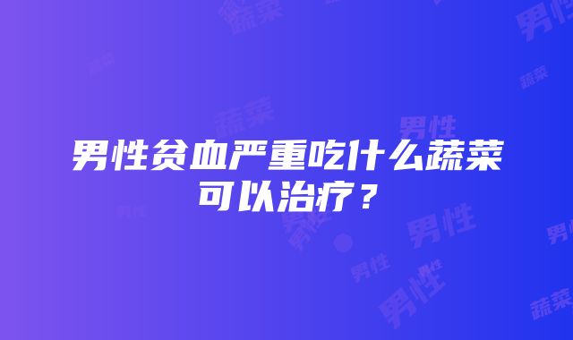 男性贫血严重吃什么蔬菜可以治疗？