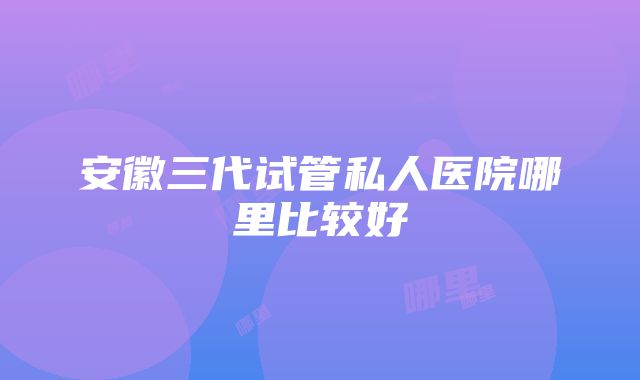 安徽三代试管私人医院哪里比较好