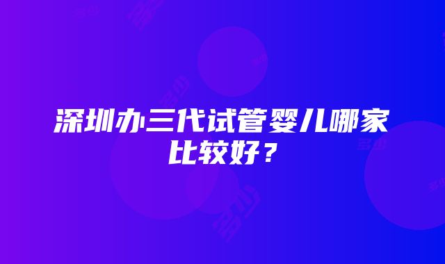 深圳办三代试管婴儿哪家比较好？