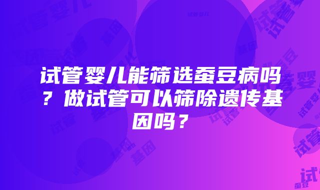 试管婴儿能筛选蚕豆病吗？做试管可以筛除遗传基因吗？