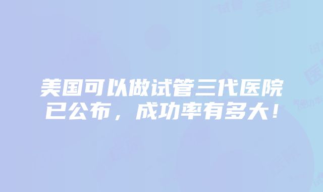 美国可以做试管三代医院已公布，成功率有多大！