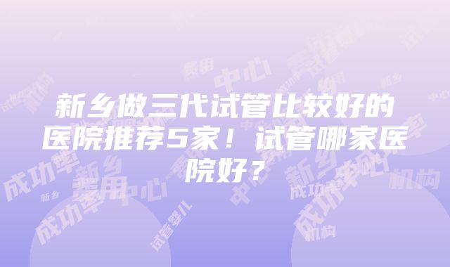 新乡做三代试管比较好的医院推荐5家！试管哪家医院好？