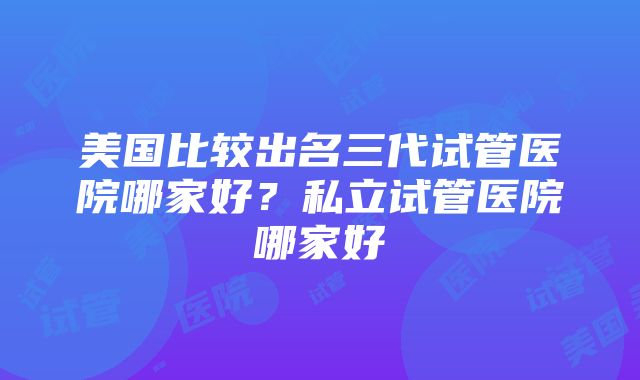 美国比较出名三代试管医院哪家好？私立试管医院哪家好