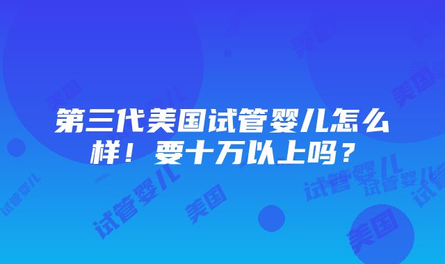 第三代美国试管婴儿怎么样！要十万以上吗？