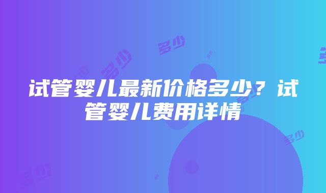 试管婴儿最新价格多少？试管婴儿费用详情