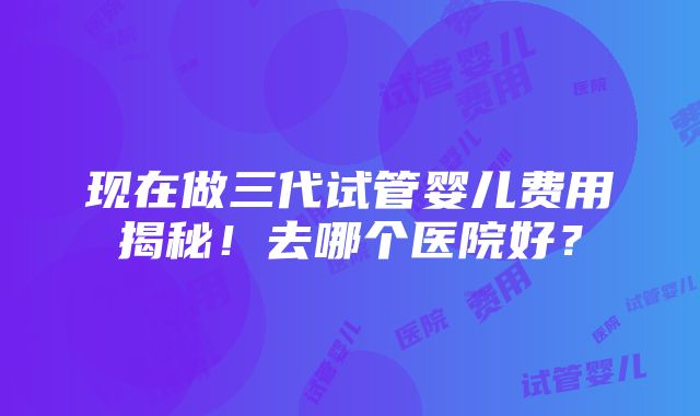 现在做三代试管婴儿费用揭秘！去哪个医院好？