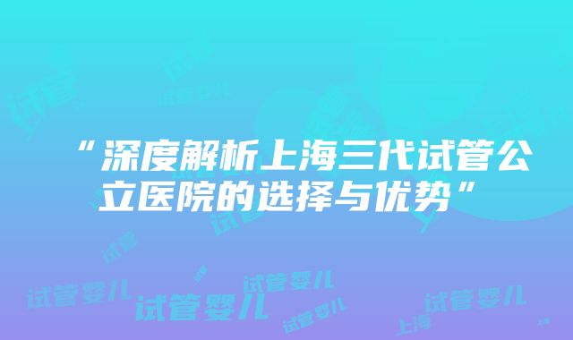 “深度解析上海三代试管公立医院的选择与优势”