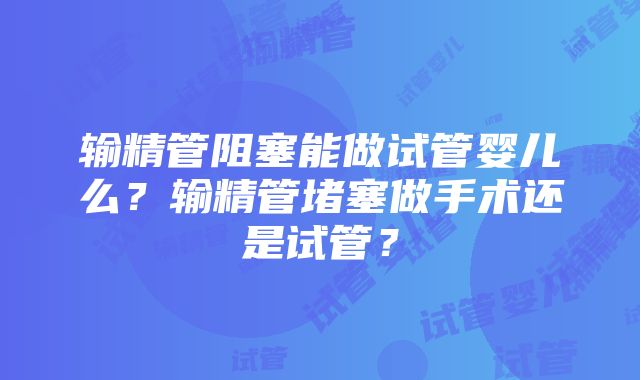 输精管阻塞能做试管婴儿么？输精管堵塞做手术还是试管？