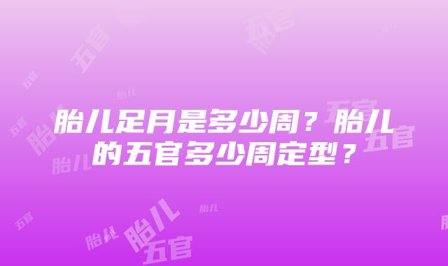 胎儿足月是多少周？胎儿的五官多少周定型？