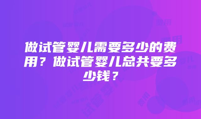 做试管婴儿需要多少的费用？做试管婴儿总共要多少钱？