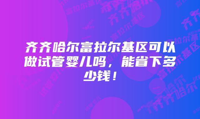 齐齐哈尔富拉尔基区可以做试管婴儿吗，能省下多少钱！