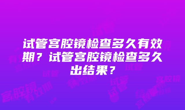 试管宫腔镜检查多久有效期？试管宫腔镜检查多久出结果？