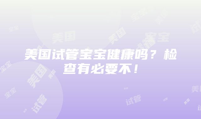 美国试管宝宝健康吗？检查有必要不！