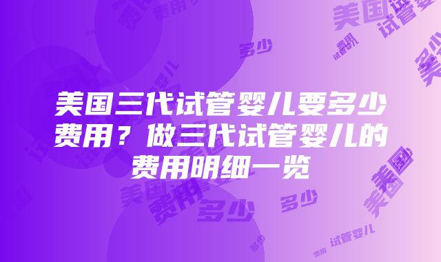 美国三代试管婴儿要多少费用？做三代试管婴儿的费用明细一览