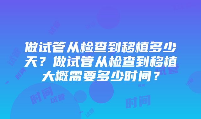 做试管从检查到移植多少天？做试管从检查到移植大概需要多少时间？