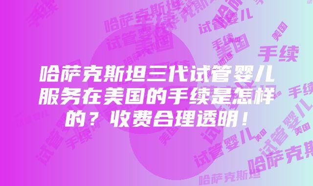 哈萨克斯坦三代试管婴儿服务在美国的手续是怎样的？收费合理透明！