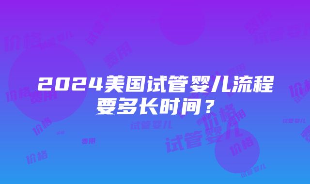 2024美国试管婴儿流程要多长时间？