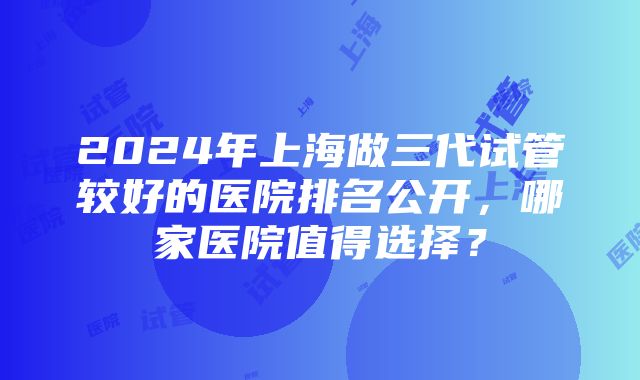 2024年上海做三代试管较好的医院排名公开，哪家医院值得选择？