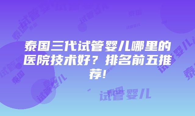 泰国三代试管婴儿哪里的医院技术好？排名前五推荐!