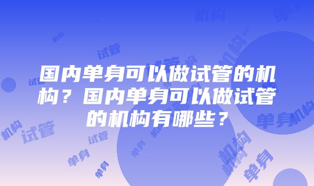 国内单身可以做试管的机构？国内单身可以做试管的机构有哪些？