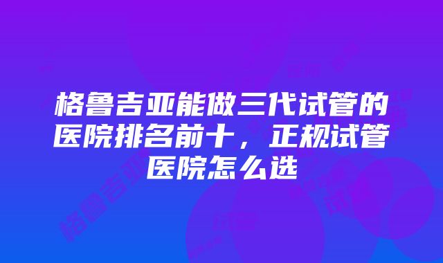 格鲁吉亚能做三代试管的医院排名前十，正规试管医院怎么选