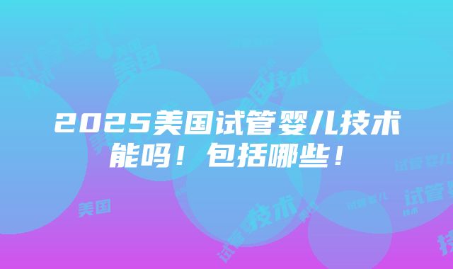 2025美国试管婴儿技术能吗！包括哪些！