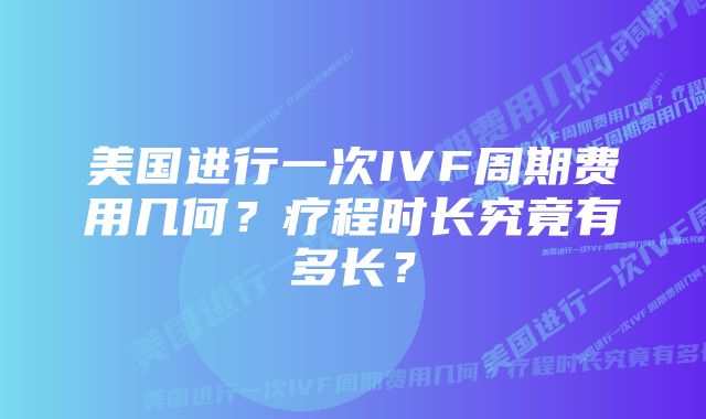 美国进行一次IVF周期费用几何？疗程时长究竟有多长？