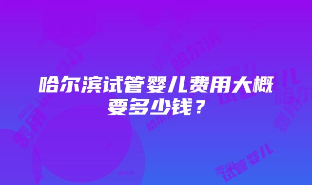 哈尔滨试管婴儿费用大概要多少钱？