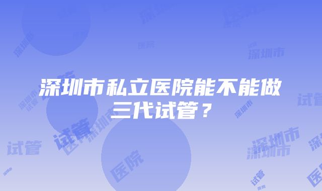 深圳市私立医院能不能做三代试管？