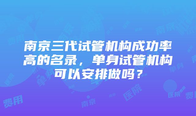 南京三代试管机构成功率高的名录，单身试管机构可以安排做吗？