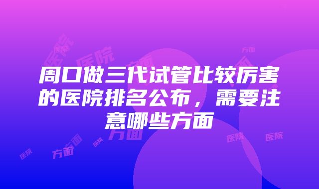 周口做三代试管比较厉害的医院排名公布，需要注意哪些方面