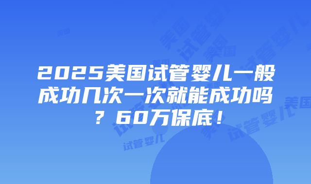 2025美国试管婴儿一般成功几次一次就能成功吗？60万保底！