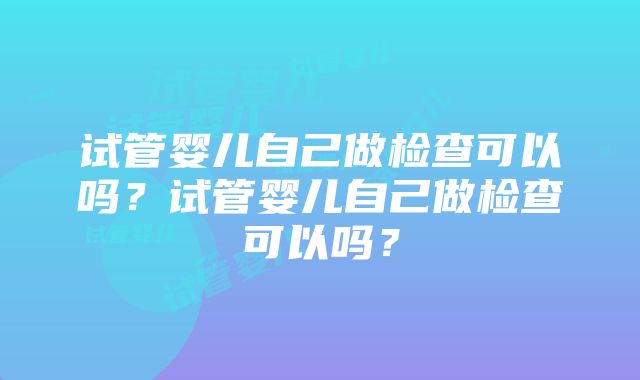 试管婴儿自己做检查可以吗？试管婴儿自己做检查可以吗？