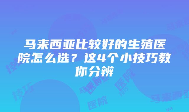 马来西亚比较好的生殖医院怎么选？这4个小技巧教你分辨