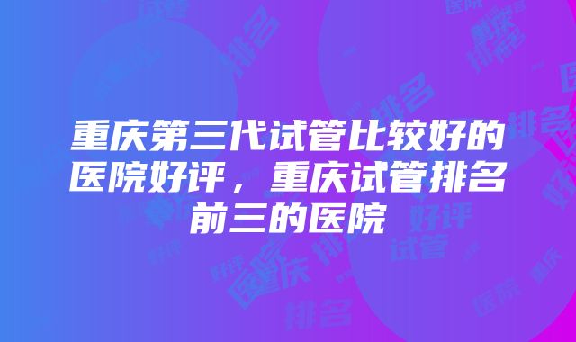 重庆第三代试管比较好的医院好评，重庆试管排名前三的医院