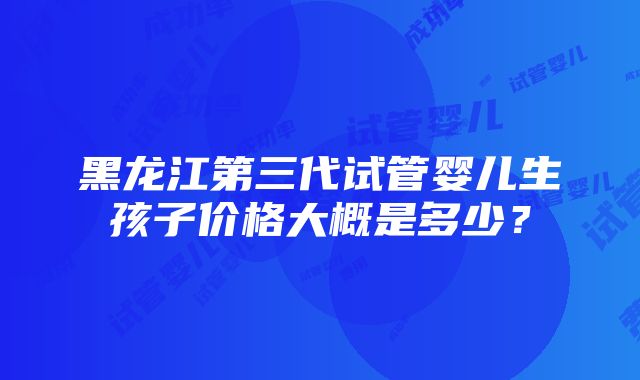 黑龙江第三代试管婴儿生孩子价格大概是多少？