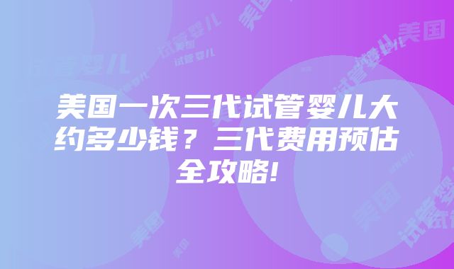 美国一次三代试管婴儿大约多少钱？三代费用预估全攻略!