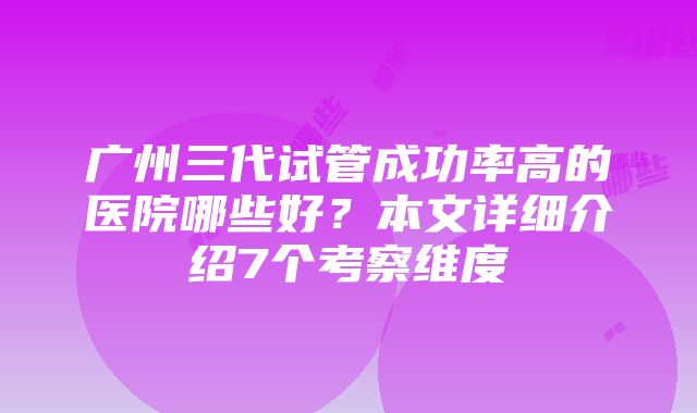 广州三代试管成功率高的医院哪些好？本文详细介绍7个考察维度