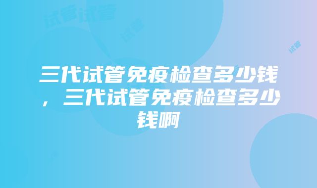 三代试管免疫检查多少钱，三代试管免疫检查多少钱啊