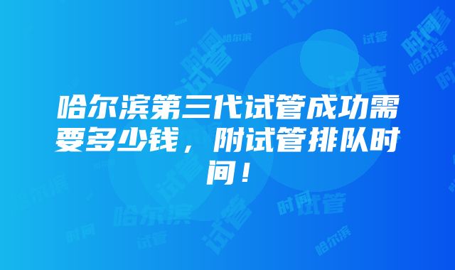 哈尔滨第三代试管成功需要多少钱，附试管排队时间！