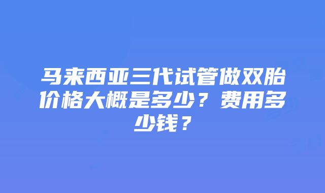 马来西亚三代试管做双胎价格大概是多少？费用多少钱？