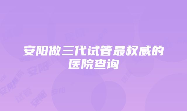 安阳做三代试管最权威的医院查询