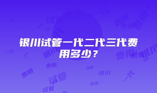 银川试管一代二代三代费用多少？